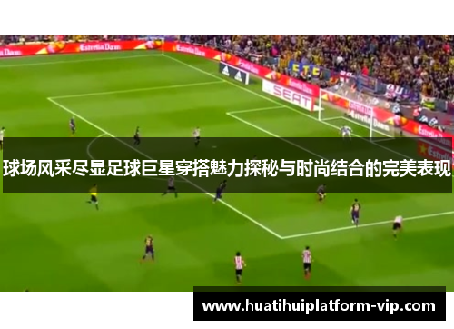 球场风采尽显足球巨星穿搭魅力探秘与时尚结合的完美表现