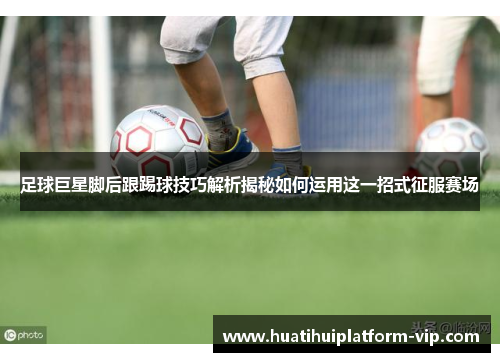 足球巨星脚后跟踢球技巧解析揭秘如何运用这一招式征服赛场