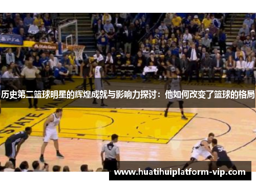 历史第二篮球明星的辉煌成就与影响力探讨：他如何改变了篮球的格局