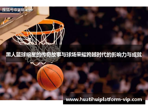 黑人篮球明星的传奇故事与球场荣耀跨越时代的影响力与成就