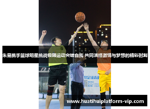 朱易携手篮球明星挑战极限运动突破自我 共同演绎激情与梦想的精彩时刻
