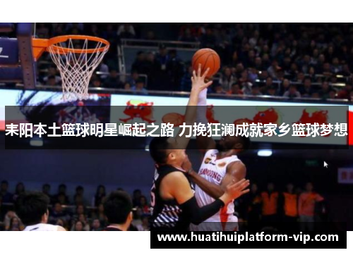 耒阳本土篮球明星崛起之路 力挽狂澜成就家乡篮球梦想