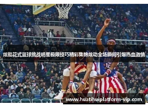 炫酷花式篮球挑战明星极限技巧精彩集锦炫动全场瞬间引爆热血激情